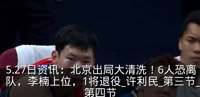 5.27日资讯：北京出局大清洗！6人恐离队，李楠上位，1将退役_许利民_第三节_第四节